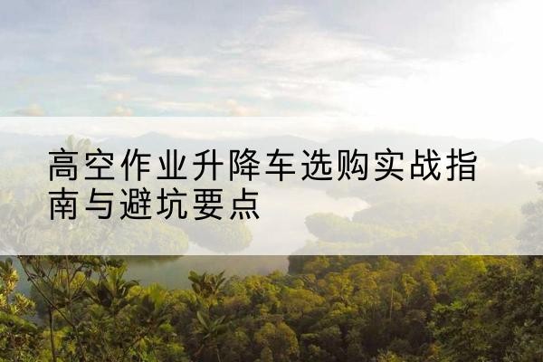 永定升降车怎么选-高空作业升降车选购实战指南与避坑要点