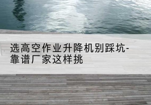 永定剪叉式升降机厂家-选高空作业升降机别踩坑-靠谱厂家这样挑