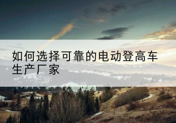 永定电动登高车厂家-如何选择可靠的电动登高车生产厂家