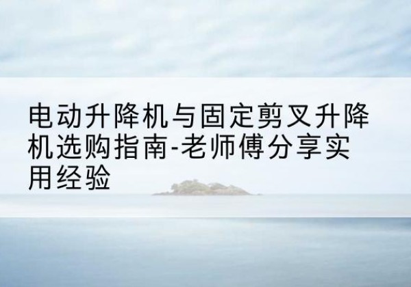 永定电动升降机怎么选-电动升降机与固定剪叉升降机选购指南-老师傅分享实用经验